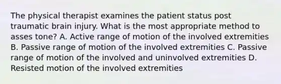 The physical therapist examines the patient status post traumatic brain injury. What is the most appropriate method to asses tone? A. Active range of motion of the involved extremities B. Passive range of motion of the involved extremities C. Passive range of motion of the involved and uninvolved extremities D. Resisted motion of the involved extremities