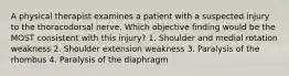 A physical therapist examines a patient with a suspected injury to the thoracodorsal nerve. Which objective finding would be the MOST consistent with this injury? 1. Shoulder and medial rotation weakness 2. Shoulder extension weakness 3. Paralysis of the rhombus 4. Paralysis of the diaphragm