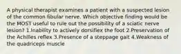 A physical therapist examines a patient with a suspected lesion of the common fibular nerve. Which objective finding would be the MOST useful to rule out the possibility of a sciatic nerve lesion? 1.Inability to actively dorsiflex the foot 2.Preservation of the Achilles reflex 3.Presence of a steppage gait 4.Weakness of the quadriceps muscle