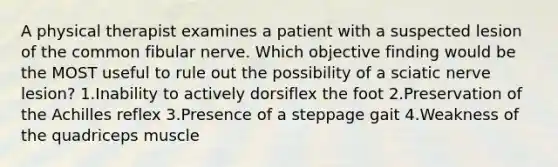 A physical therapist examines a patient with a suspected lesion of the common fibular nerve. Which objective finding would be the MOST useful to rule out the possibility of a sciatic nerve lesion? 1.Inability to actively dorsiflex the foot 2.Preservation of the Achilles reflex 3.Presence of a steppage gait 4.Weakness of the quadriceps muscle