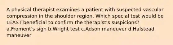 A physical therapist examines a patient with suspected vascular compression in the shoulder region. Which special test would be LEAST beneficial to confirm the therapist's suspicions? a.Froment's sign b.Wright test c.Adson maneuver d.Halstead maneuver