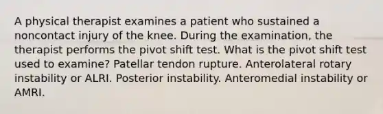 A physical therapist examines a patient who sustained a noncontact injury of the knee. During the examination, the therapist performs the pivot shift test. What is the pivot shift test used to examine? Patellar tendon rupture. Anterolateral rotary instability or ALRI. Posterior instability. Anteromedial instability or AMRI.