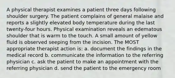 A physical therapist examines a patient three days following shoulder surgery. The patient complains of general malaise and reports a slightly elevated body temperature during the last twenty-four hours. Physical examination reveals an edematous shoulder that is warm to the touch. A small amount of yellow fluid is observed seeping from the incision. The MOST appropriate therapist action is: a. document the findings in the medical record b. communicate the information to the referring physician c. ask the patient to make an appointment with the referring physician d. send the patient to the emergency room