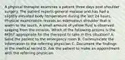 A physical therapist examines a patient three days post shoulder surgery. The patient reports general malaise and has had a slightly elevated body temperature during the last 24 hours. Physical examination reveals an edematous shoulder that is warm to the touch. A small amount of yellow fluid is observed seeping from the incision. Which of the following actions is the MOST appropriate for the therapist to take in this situation? A. Send the patient to the emergency room B. Communicate the information to the referring physician C. Document the findings in the medical record D. Ask the patient to make an appointment with the referring physician