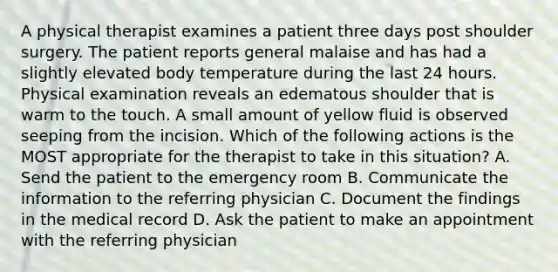 A physical therapist examines a patient three days post shoulder surgery. The patient reports general malaise and has had a slightly elevated body temperature during the last 24 hours. Physical examination reveals an edematous shoulder that is warm to the touch. A small amount of yellow fluid is observed seeping from the incision. Which of the following actions is the MOST appropriate for the therapist to take in this situation? A. Send the patient to the emergency room B. Communicate the information to the referring physician C. Document the findings in the medical record D. Ask the patient to make an appointment with the referring physician