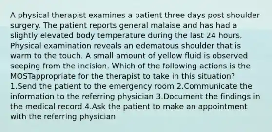 A physical therapist examines a patient three days post shoulder surgery. The patient reports general malaise and has had a slightly elevated body temperature during the last 24 hours. Physical examination reveals an edematous shoulder that is warm to the touch. A small amount of yellow fluid is observed seeping from the incision. Which of the following actions is the MOSTappropriate for the therapist to take in this situation? 1.Send the patient to the emergency room 2.Communicate the information to the referring physician 3.Document the findings in the medical record 4.Ask the patient to make an appointment with the referring physician