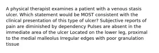 A physical therapist examines a patient with a venous stasis ulcer. Which statement would be MOST consistent with the clinical presentation of this type of ulcer? Subjective reports of pain are diminished by dependency Pulses are absent in the immediate area of the ulcer Located on the lower leg, proximal to the medial malleolus Irregular edges with poor granulation tissue