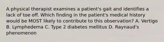 A physical therapist examines a patient's gait and identifies a lack of toe off. Which finding in the patient's medical history would be MOST likely to contribute to this observation? A. Vertigo B. Lymphedema C. Type 2 diabetes mellitus D. Raynaud's phenomenon