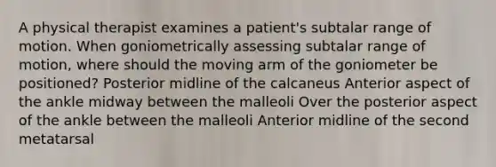 A physical therapist examines a patient's subtalar range of motion. When goniometrically assessing subtalar range of motion, where should the moving arm of the goniometer be positioned? Posterior midline of the calcaneus Anterior aspect of the ankle midway between the malleoli Over the posterior aspect of the ankle between the malleoli Anterior midline of the second metatarsal