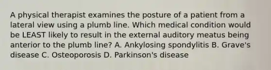 A physical therapist examines the posture of a patient from a lateral view using a plumb line. Which medical condition would be LEAST likely to result in the external auditory meatus being anterior to the plumb line? A. Ankylosing spondylitis B. Grave's disease C. Osteoporosis D. Parkinson's disease