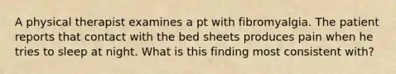 A physical therapist examines a pt with fibromyalgia. The patient reports that contact with the bed sheets produces pain when he tries to sleep at night. What is this finding most consistent with?