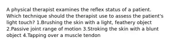 A physical therapist examines the reflex status of a patient. Which technique should the therapist use to assess the patient's light touch? 1.Brushing the skin with a light, feathery object 2.Passive joint range of motion 3.Stroking the skin with a blunt object 4.Tapping over a muscle tendon