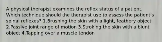 A physical therapist examines the reflex status of a patient. Which technique should the therapist use to assess the patient's spinal reflexes? 1.Brushing the skin with a light, feathery object 2.Passive joint range of motion 3.Stroking the skin with a blunt object 4.Tapping over a muscle tendon