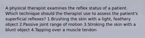 A physical therapist examines the reflex status of a patient. Which technique should the therapist use to assess the patient's superficial reflexes? 1.Brushing the skin with a light, feathery object 2.Passive joint range of motion 3.Stroking the skin with a blunt object 4.Tapping over a muscle tendon