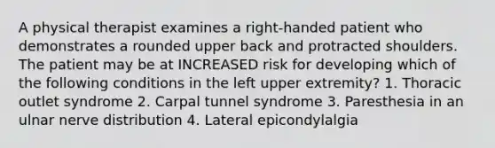 A physical therapist examines a right-handed patient who demonstrates a rounded upper back and protracted shoulders. The patient may be at INCREASED risk for developing which of the following conditions in the left upper extremity? 1. Thoracic outlet syndrome 2. Carpal tunnel syndrome 3. Paresthesia in an ulnar nerve distribution 4. Lateral epicondylalgia