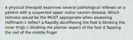 A physical therapist examines several pathological reflexes on a patient with a suspected upper motor neuron disease. Which stimulus would be the MOST appropriate when assessing Hoffmann's reflex? a.Rapidly dorsiflexing the foot b.Stroking the inner thigh c.Stroking the plantar aspect of the foot d.Tapping the nail of the middle finger