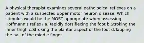 A physical therapist examines several pathological reflexes on a patient with a suspected upper motor neuron disease. Which stimulus would be the MOST appropriate when assessing Hoffmann's reflex? a.Rapidly dorsiflexing the foot b.Stroking the inner thigh c.Stroking the plantar aspect of the foot d.Tapping the nail of the middle finger