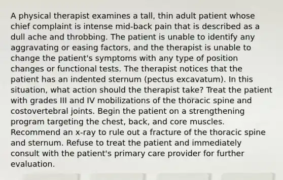 A physical therapist examines a tall, thin adult patient whose chief complaint is intense mid-back pain that is described as a dull ache and throbbing. The patient is unable to identify any aggravating or easing factors, and the therapist is unable to change the patient's symptoms with any type of position changes or functional tests. The therapist notices that the patient has an indented sternum (pectus excavatum). In this situation, what action should the therapist take? Treat the patient with grades III and IV mobilizations of the thoracic spine and costovertebral joints. Begin the patient on a strengthening program targeting the chest, back, and core muscles. Recommend an x-ray to rule out a fracture of the thoracic spine and sternum. Refuse to treat the patient and immediately consult with the patient's primary care provider for further evaluation.