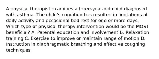 A physical therapist examines a three-year-old child diagnosed with asthma. The child's condition has resulted in limitations of daily activity and occasional bed rest for one or more days. Which type of physical therapy intervention would be the MOST beneficial? A. Parental education and involvement B. Relaxation training C. Exercise to improve or maintain range of motion D. Instruction in diaphragmatic breathing and effective coughing techniques