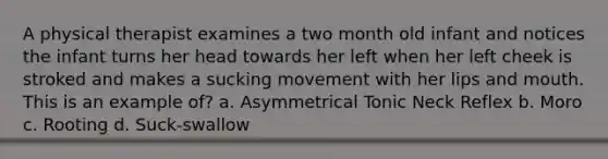 A physical therapist examines a two month old infant and notices the infant turns her head towards her left when her left cheek is stroked and makes a sucking movement with her lips and mouth. This is an example of? a. Asymmetrical Tonic Neck Reflex b. Moro c. Rooting d. Suck-swallow