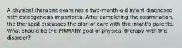 A physical therapist examines a two-month-old infant diagnosed with osteogenesis imperfecta. After completing the examination, the therapist discusses the plan of care with the infant's parents. What should be the PRIMARY goal of physical therapy with this disorder?