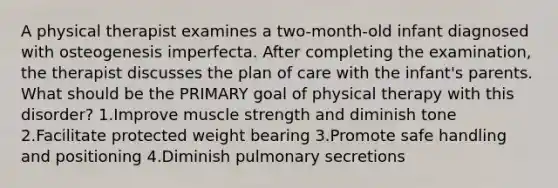 A physical therapist examines a two-month-old infant diagnosed with osteogenesis imperfecta. After completing the examination, the therapist discusses the plan of care with the infant's parents. What should be the PRIMARY goal of physical therapy with this disorder? 1.Improve muscle strength and diminish tone 2.Facilitate protected weight bearing 3.Promote safe handling and positioning 4.Diminish pulmonary secretions