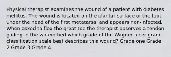 Physical therapist examines the wound of a patient with diabetes mellitus. The wound is located on the plantar surface of the foot under the head of the first metatarsal and appears non-infected. When asked to flex the great toe the therapist observes a tendon gliding in the wound bed which grade of the Wagner ulcer grade classification scale best describes this wound? Grade one Grade 2 Grade 3 Grade 4