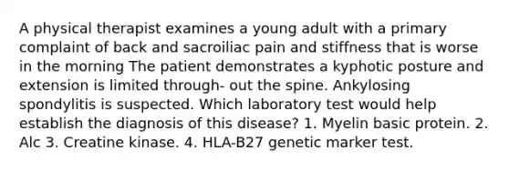 A physical therapist examines a young adult with a primary complaint of back and sacroiliac pain and stiffness that is worse in the morning The patient demonstrates a kyphotic posture and extension is limited through- out the spine. Ankylosing spondylitis is suspected. Which laboratory test would help establish the diagnosis of this disease? 1. Myelin basic protein. 2. Alc 3. Creatine kinase. 4. HLA-B27 genetic marker test.