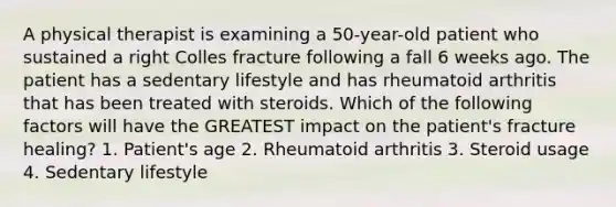 A physical therapist is examining a 50-year-old patient who sustained a right Colles fracture following a fall 6 weeks ago. The patient has a sedentary lifestyle and has rheumatoid arthritis that has been treated with steroids. Which of the following factors will have the GREATEST impact on the patient's fracture healing? 1. Patient's age 2. Rheumatoid arthritis 3. Steroid usage 4. Sedentary lifestyle