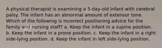 A physical therapist is examining a 5-day-old infant with cerebral palsy. The infant has an abnormal amount of extensor tone. Which of the following is incorrect positioning advice for the family and nursing staff? a. Keep the infant in a supine position. b. Keep the infant in a prone position. c. Keep the infant in a right side-lying position. d. Keep the infant in left side-lying position.