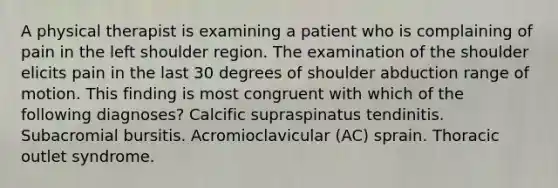 A physical therapist is examining a patient who is complaining of pain in the left shoulder region. The examination of the shoulder elicits pain in the last 30 degrees of shoulder abduction range of motion. This finding is most congruent with which of the following diagnoses? Calcific supraspinatus tendinitis. Subacromial bursitis. Acromioclavicular (AC) sprain. Thoracic outlet syndrome.