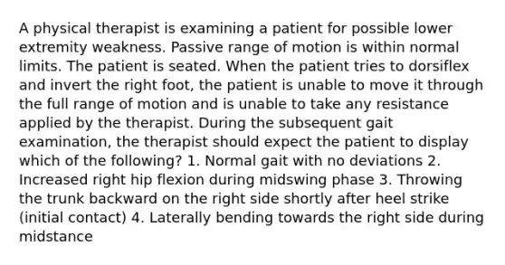 A physical therapist is examining a patient for possible lower extremity weakness. Passive range of motion is within normal limits. The patient is seated. When the patient tries to dorsiflex and invert the right foot, the patient is unable to move it through the full range of motion and is unable to take any resistance applied by the therapist. During the subsequent gait examination, the therapist should expect the patient to display which of the following? 1. Normal gait with no deviations 2. Increased right hip flexion during midswing phase 3. Throwing the trunk backward on the right side shortly after heel strike (initial contact) 4. Laterally bending towards the right side during midstance