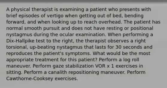 A physical therapist is examining a patient who presents with brief episodes of vertigo when getting out of bed, bending forward, and when looking up to reach overhead. The patient has normal smooth pursuit and does not have resting or positional nystagmus during the ocular examination. When performing a Dix-Hallpike test to the right, the therapist observes a right torsional, up-beating nystagmus that lasts for 30 seconds and reproduces the patient's symptoms. What would be the most appropriate treatment for this patient? Perform a log roll maneuver. Perform gaze stabilization VOR x 1 exercises in sitting. Perform a canalith repositioning maneuver. Perform Cawthorne-Cooksey exercises.