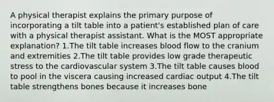 A physical therapist explains the primary purpose of incorporating a tilt table into a patient's established plan of care with a physical therapist assistant. What is the MOST appropriate explanation? 1.The tilt table increases blood flow to the cranium and extremities 2.The tilt table provides low grade therapeutic stress to the cardiovascular system 3.The tilt table causes blood to pool in the viscera causing increased cardiac output 4.The tilt table strengthens bones because it increases bone