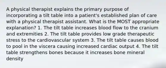 A physical therapist explains the primary purpose of incorporating a tilt table into a patient's established plan of care with a physical therapist assistant. What is the MOST appropriate explanation? 1. The tilt table increases blood flow to the cranium and extremities 2. The tilt table provides low grade therapeutic stress to the cardiovascular system 3. The tilt table causes blood to pool in the viscera causing increased cardiac output 4. The tilt table strengthens bones because it increases bone mineral density