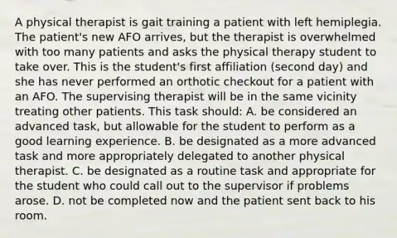 A physical therapist is gait training a patient with left hemiplegia. The patient's new AFO arrives, but the therapist is overwhelmed with too many patients and asks the physical therapy student to take over. This is the student's first affiliation (second day) and she has never performed an orthotic checkout for a patient with an AFO. The supervising therapist will be in the same vicinity treating other patients. This task should: A. be considered an advanced task, but allowable for the student to perform as a good learning experience. B. be designated as a more advanced task and more appropriately delegated to another physical therapist. C. be designated as a routine task and appropriate for the student who could call out to the supervisor if problems arose. D. not be completed now and the patient sent back to his room.