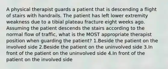 A physical therapist guards a patient that is descending a flight of stairs with handrails. The patient has left lower extremity weakness due to a tibial plateau fracture eight weeks ago. Assuming the patient descends the stairs according to the normal flow of traffic, what is the MOST appropriate therapist position when guarding the patient? 1.Beside the patient on the involved side 2.Beside the patient on the uninvolved side 3.In front of the patient on the uninvolved side 4.In front of the patient on the involved side