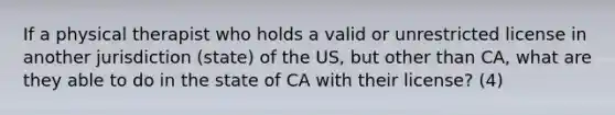 If a physical therapist who holds a valid or unrestricted license in another jurisdiction (state) of the US, but other than CA, what are they able to do in the state of CA with their license? (4)