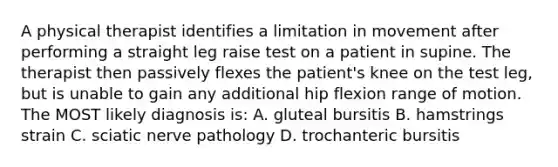 A physical therapist identifies a limitation in movement after performing a straight leg raise test on a patient in supine. The therapist then passively flexes the patient's knee on the test leg, but is unable to gain any additional hip flexion range of motion. The MOST likely diagnosis is: A. gluteal bursitis B. hamstrings strain C. sciatic nerve pathology D. trochanteric bursitis