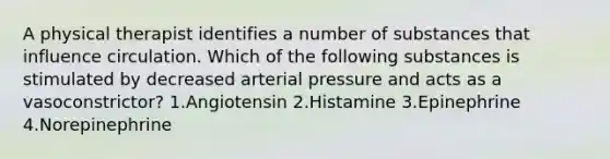 A physical therapist identifies a number of substances that influence circulation. Which of the following substances is stimulated by decreased arterial pressure and acts as a vasoconstrictor? 1.Angiotensin 2.Histamine 3.Epinephrine 4.Norepinephrine