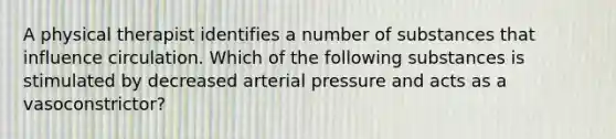 A physical therapist identifies a number of substances that influence circulation. Which of the following substances is stimulated by decreased arterial pressure and acts as a vasoconstrictor?