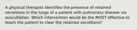 A physical therapist identifies the presence of retained secretions in the lungs of a patient with pulmonary disease via auscultation. Which intervention would be the MOST effective to teach the patient to clear the retained secretions?