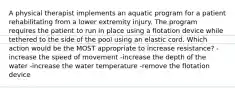 A physical therapist implements an aquatic program for a patient rehabilitating from a lower extremity injury. The program requires the patient to run in place using a flotation device while tethered to the side of the pool using an elastic cord. Which action would be the MOST appropriate to increase resistance? -increase the speed of movement -increase the depth of the water -increase the water temperature -remove the flotation device