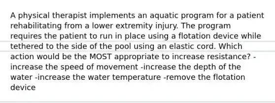 A physical therapist implements an aquatic program for a patient rehabilitating from a lower extremity injury. The program requires the patient to run in place using a flotation device while tethered to the side of the pool using an elastic cord. Which action would be the MOST appropriate to increase resistance? -increase the speed of movement -increase the depth of the water -increase the water temperature -remove the flotation device