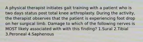 A physical therapist initiates gait training with a patient who is two days status post total knee arthroplasty. During the activity, the therapist observes that the patient is experiencing foot drop on her surgical limb. Damage to which of the following nerves is MOST likely associated with with this finding? 1.Sural 2.Tibial 3.Peroneal 4.Saphenous