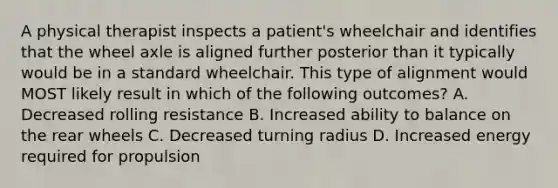 A physical therapist inspects a patient's wheelchair and identifies that the wheel axle is aligned further posterior than it typically would be in a standard wheelchair. This type of alignment would MOST likely result in which of the following outcomes? A. Decreased rolling resistance B. Increased ability to balance on the rear wheels C. Decreased turning radius D. Increased energy required for propulsion