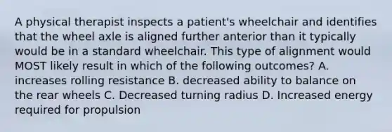 A physical therapist inspects a patient's wheelchair and identifies that the wheel axle is aligned further anterior than it typically would be in a standard wheelchair. This type of alignment would MOST likely result in which of the following outcomes? A. increases rolling resistance B. decreased ability to balance on the rear wheels C. Decreased turning radius D. Increased energy required for propulsion