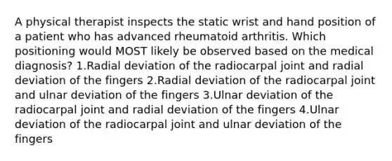 A physical therapist inspects the static wrist and hand position of a patient who has advanced rheumatoid arthritis. Which positioning would MOST likely be observed based on the medical diagnosis? 1.Radial deviation of the radiocarpal joint and radial deviation of the fingers 2.Radial deviation of the radiocarpal joint and ulnar deviation of the fingers 3.Ulnar deviation of the radiocarpal joint and radial deviation of the fingers 4.Ulnar deviation of the radiocarpal joint and ulnar deviation of the fingers