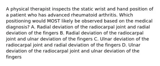 A physical therapist inspects the static wrist and hand position of a patient who has advanced rheumatoid arthritis. Which positioning would MOST likely be observed based on the medical diagnosis? A. Radial deviation of the radiocarpal joint and radial deviation of the fingers B. Radial deviation of the radiocarpal joint and ulnar deviation of the fingers C. Ulnar deviation of the radiocarpal joint and radial deviation of the fingers D. Ulnar deviation of the radiocarpal joint and ulnar deviation of the fingers