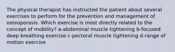 The physical therapist has instructed the patient about several exercises to perform for the prevention and management of osteoporosis. Which exercise is most directly related to the concept of mobility? a-abdominal muscle tightening b-focused deep breathing exercise c-pectoral muscle tightening d-range of motion exercise